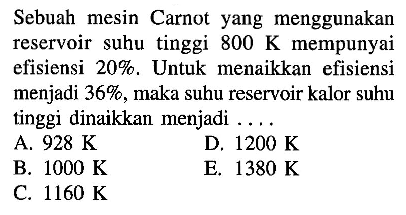 Sebuah mesin Carnot yang menggunakan reservoir suhu tinggi  800 K  mempunyai efisiensi 20%. Untuk menaikkan efisiensi menjadi 36%, maka suhu reservoir kalor suhu tinggi dinaikkan menjadi ....