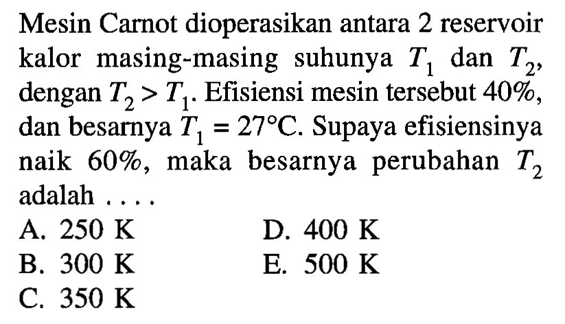 Mesin Carnot dioperasikan antara 2 reservoir kalor masing-masing suhunya  T1  dan  T2 , dengan  T2>T1 . Efisiensi mesin tersebut  40% , dan besarnya  T1=27 C . Supaya efisiensinya naik  60% , maka besarnya perubahan  T2  adalah ....A.  250 K D.  400 K B.  300 K E.  500 K C.  350 K 