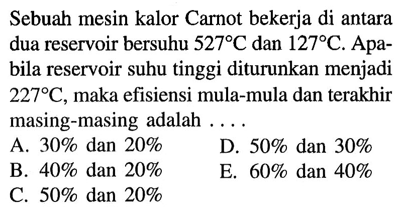 Sebuah mesin kalor Carnot bekerja di antara dua reservoir bersuhu 527 C dan 127 C. Apabila reservoir suhu tinggi diturunkan menjadi 227 C, maka efisiensi mula-mula dan terakhir masing-masing adalah ....
