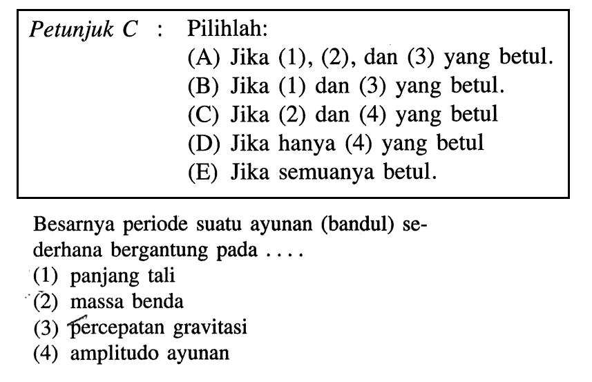 Petunjuk C: Pilihlah: (A) Jika (1), (2), dan (3) yang betul. (B) Jika (1) dan (3) yang betul. (C) Jika (2) dan (4) yang betul (D) Jika hanya (4) yang betul (E) Jika semuanya betul. Besarnya periode suatu ayunan (bandul) sederhana bergantung pada .... (1) panjang tali (2) massa benda (3) percepatan gravitasi (4) amplitudo ayunan 