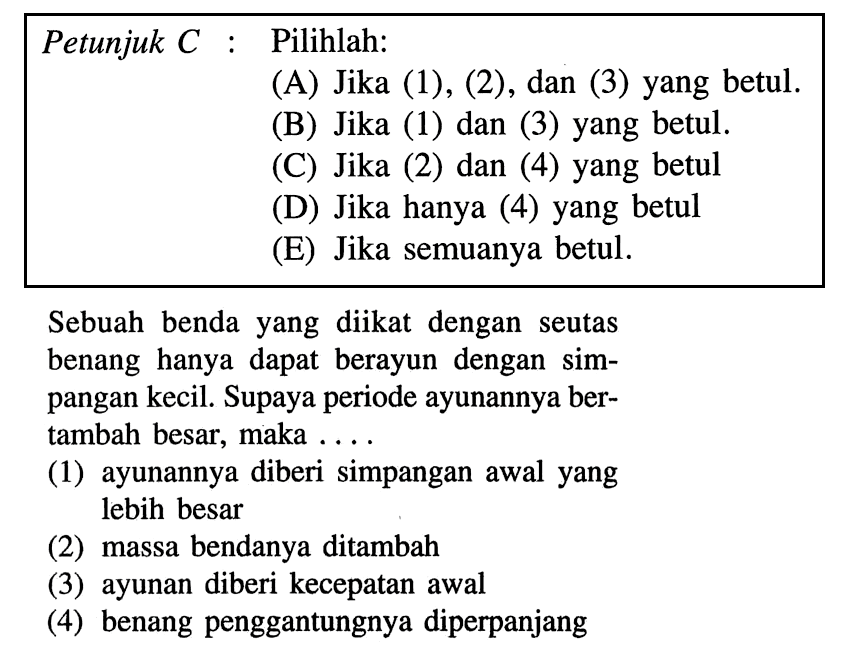 Petunjuk C: Pilihlah: (A) Jika (1), (2), dan (3) yang betul. (B) Jika (1) dan (3) yang betul. (C) Jika (2) dan (4) yang betul (D) Jika hanya (4) yang betul (E) Jika semuanya betul. Sebuah benda yang diikat dengan seutas benang hanya dapat berayun dengan simpangan kecil. Supaya periode ayunannya bertambah besar, maka ....(1) ayunannya diberi simpangan awal yang lebih besar(2) massa bendanya ditambah(3) ayunan diberi kecepatan awal(4) benang penggantungnya diperpanjang 