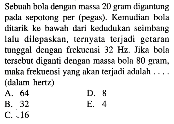 Sebuah bola dengan massa 20 gram digantung pada sepotong per (pegas). Kemudian bola ditarik ke bawah dari kedudukan seimbang lalu dilepaskan, ternyata terjadi getaran tunggal dengan frekuensi  32 Hz . Jika bola tersebut diganti dengan massa bola 80 gram, maka frekuensi yang akan terjadi adalah .... (dalam hertz)