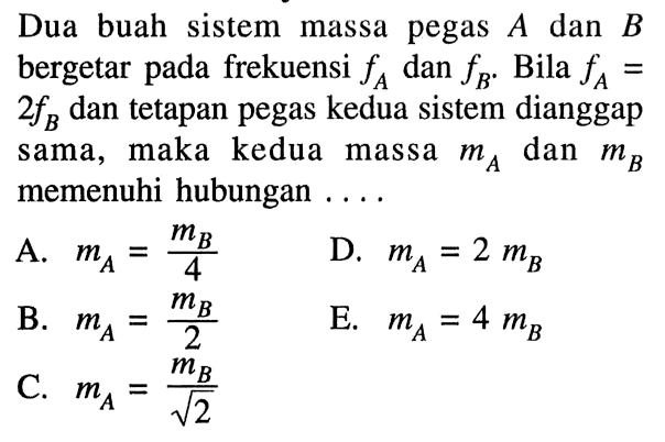 Dua buah sistem massa pegas A dan B bergetar pada frekuensi fA dan fB. Bila fA=2fB dan tetapan pegas kedua sistem dianggap sama, maka kedua massa mA dan mB memenuhi hubungan .... A. mA=mB/4 D. mA=2mB B. mA=mB/2 E. mA=4mB C. mA=mB/akar(2)