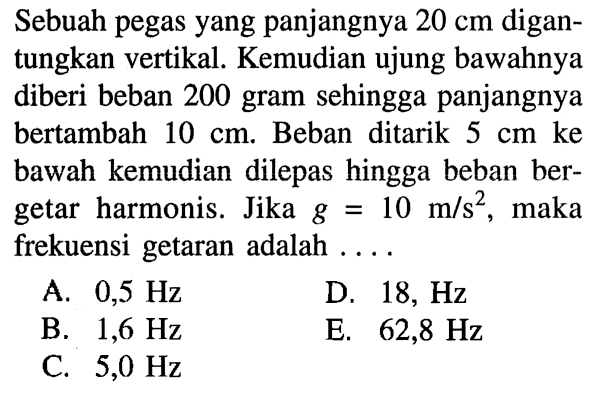 Sebuah pegas yang panjangnya 20 cm digantungkan vertikal. Kemudian ujung bawahnya diberi beban 200 gram sehingga panjangnya bertambah 10 cm. Beban ditarik 5 cm ke bawah kemudian dilepas hingga beban bergetar harmonis. Jika g=10 m/s^2, maka frekuensi getaran adalah .... 