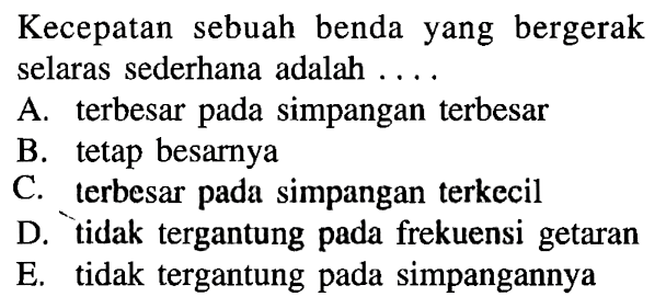 Kecepatan sebuah benda yang bergerak selaras sederhana adalah .... A. terbesar pada simpangan terbesar B. tetap besarnya C. terbesar pada simpangan terkecil D. tidak tergantung pada frekuensi getaran E. tidak tergantung pada simpangannya