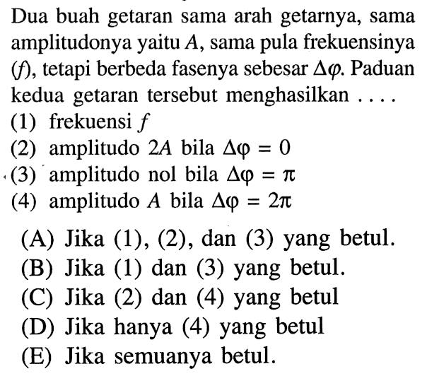 Dua buah getaran sama arah getarnya, sama amplitudonya yaitu  A , sama pula frekuensinya  (f) , tetapi berbeda fasenya sebesar  segitiga varphi . Paduan kedua getaran tersebut menghasilkan ....(1) frekuensi  f (2) amplitudo  2 A  bila  segitiga varphi=0 (3) amplitudo nol bila  segitiga varphi=pi (4) amplitudo  A  bila  segitiga varphi=2 pi 