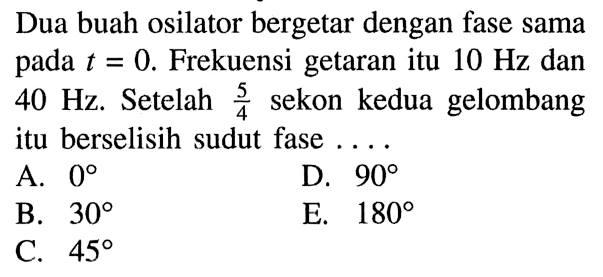 Dua buah osilator bergetar dengan fase sama pada  t=0 . Frekuensi getaran itu  10 Hz  dan  40 Hz . Setelah  (5/4)  sekon kedua gelombang itu berselisih sudut fase  .... .A.  0 D.  90 B.  30 E.  180 C.  45 