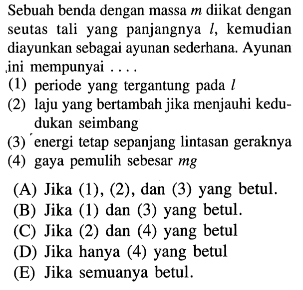 Sebuah benda dengan massa m diikat dengan seutas tali yang panjangnya l, kemudian diayunkan sebagai ayunan sederhana. Ayunan ini mempunyai ....(1) periode yang tergantung pada l(2) laju yang bertambah jika menjauhi kedudukan seimbang(3) energi tetap sepanjang lintasan geraknya(4) gaya pemulih sebesar  mg