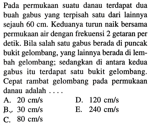 Pada permukaan suatu danau terdapat dua buah gabus yang terpisah satu dari lainnya sejauh 60 cm. Keduanya turun naik bersama permukaan air dengan frekuensi 2 getaran per detik. Bila salah satu gabus berada di puncak bukit gelombang, yang lainnya berada di lembah gelombang; sedangkan di antara kedua gabus itu terdapat satu bukit gelombang. Cepat rambat gelombang pada permukaan danau adalah....