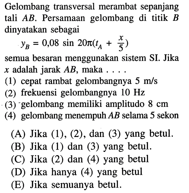 Gelombang transversal merambat sepanjang tali AB. Persamaan gelombang di titik B dinyatakan sebagaiyB=0,08 sin 20 pi(tA+x/5)semua besaran menggunakan sistem SI. Jika x adalah jarak AB, maka  ... (1) cepat rambat gelombangnya 5 m/s (2) frekuensi gelombangnya 10 Hz (3) gelombang memiliki amplitudo 8 cm (4) gelombang menempuh AB selama 5 sekon(A) Jika (1), (2), dan (3) yang betul.(B) Jika (1) dan (3) yang betul.(C) Jika (2) dan (4) yang betul(D) Jika hanya (4) yang betul(E) Jika semuanya betul.