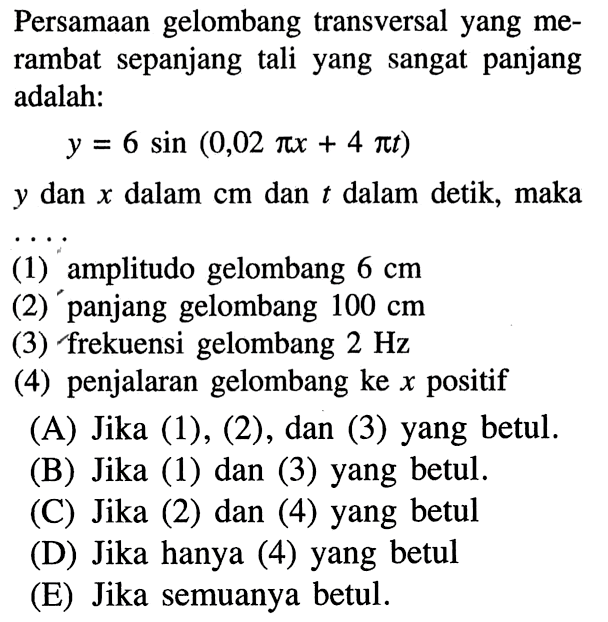 Persamaan gelombang transversal yang merambat sepanjang tali yang sangat panjang adalah: y=6 sin(0,02 pix+4 pit) y dan x dalam cm dan t dalam detik, maka (1) amplitudo gelombang 6 cm (2)  panjang gelombang 100 cm (3) frekuensi gelombang 2 Hz (4) penjalaran gelombang ke x  positif (A) Jika (1), (2), dan (3) yang betul. (B) Jika (1) dan (3) yang betul. (C) Jika (2) dan (4) yang betul (D) Jika hanya (4) yang betul (E) Jika semuanya betul.