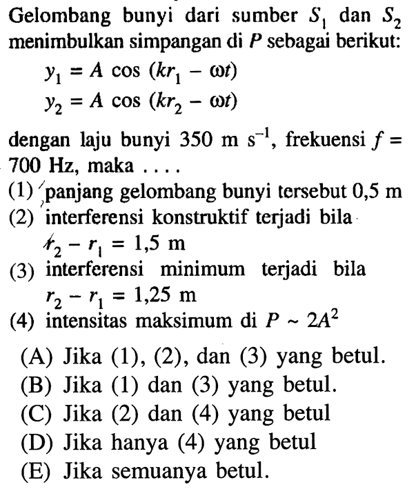 Gelombang bunyi dari sumber S1 dan S2 menimbulkan simpangan di P sebagai berikut:y1=A cos (k r1-omega t) y2=A cos (k r2-omega t)dengan laju bunyi 350 ms^(-1), frekuensi f=700 Hz, maka ....(1) 'panjang gelombang bunyi tersebut 0,5 m(2) interferensi konstruktif terjadi bila r2-r1=1,5 m(3) interferensi minimum terjadi bila r2-r1=1,25 m(4) intensitas maksimum di P~2 A^2(A) Jika (1), (2), dan (3) yang betul.(B) Jika (1) dan (3) yang betul.() Jika (2) dan (4) yang betul(D) Jika hanya (4) yang betul(E) Jika semuanya betul.