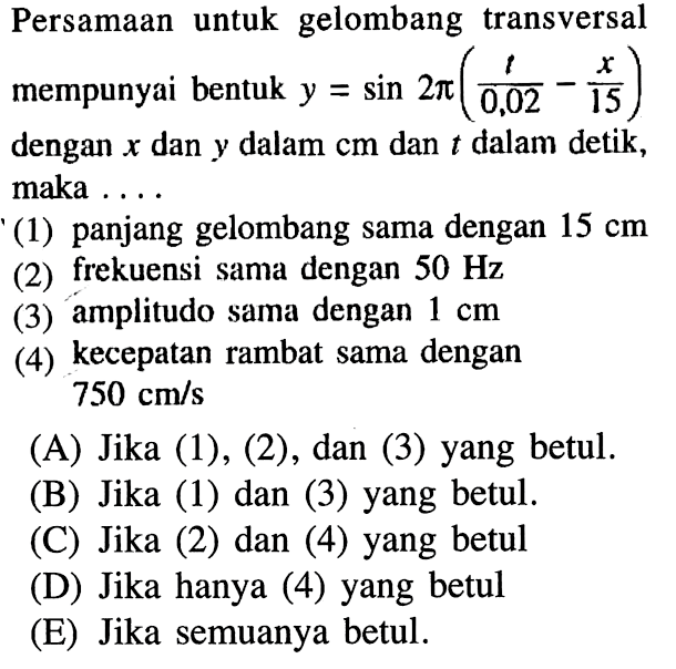 Persamaan untuk gelombang transversal mempunyai bentuk y=sin 2 pi(t/0,02-x/15) dengan x dan y dalam cm dan t dalam detik, maka ....'(1) panjang gelombang sama dengan 15 cm (2) frekuensi sama dengan 50 Hz (3) amplitudo sama dengan 1 cm (4) kecepatan rambat sama dengan 750 cm/s 