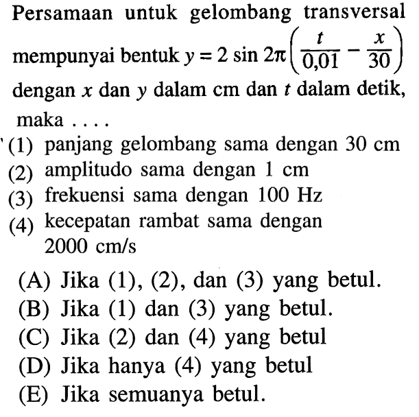 Persamaan untuk gelombang transversal mempunyai bentuk y=2sin(2pi) (t/0,01 - x/30) dengan x dan y dalam cm dan t dalam detik, maka ....(1) panjang gelombang sama dengan 30 cm(2) amplitudo sama dengan 1 cm(3) frekuensi sama dengan 100 Hz(4) kecepatan rambat sama dengan 2000 cm/s(A) Jika (1), (2), dan (3) yang betul.(B) Jika (1) dan (3) yang betul.(C) Jika (2) dan (4) yang betul.(D) Jika hanya (4) yang betul.(E) Jika semuanya betul.