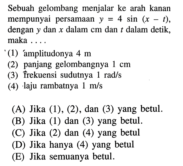 Sebuah gelombang menjalar ke arah kanan mempunyai persamaan  y=4 sin (x-t), dengan  y  dan  x  dalam  cm  dan  t  dalam detik, maka ....(1) amplitudonya  4 m (2) panjang gelombangnya  1 cm (3) frekuensi sudutnya  1 rad/s (4) laju rambatnya  1 m/s 