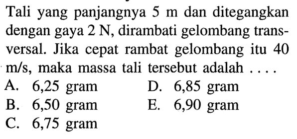 Tali yang panjangnya 5 m dan ditegangkan dengan gaya 2 N, dirambati gelombang transversal. Jika cepat rambat gelombang itu 40 m/s, maka massa tali tersebut adalah....