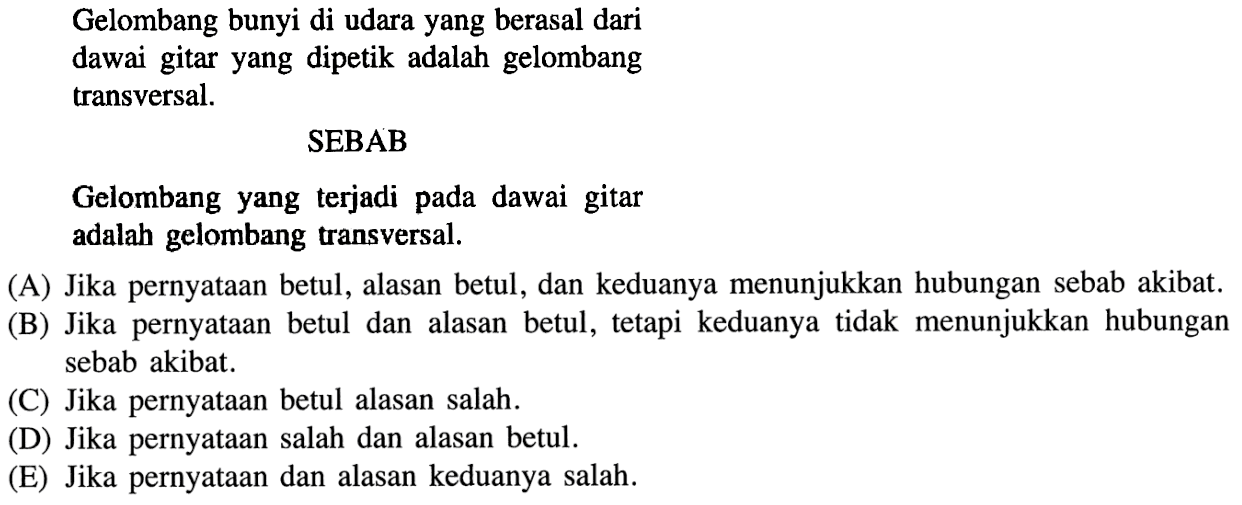 Gelombang bunyi di udara yang berasal dari dawai gitar yang dipetik adalah gelombang transversal. 
SEBAB 
Gelombang yang terjadi pada dawai gitar adalah gelombang transversal. 
(A) Jika pernyataan betul, alasan betul, dan keduanya menunjukkan hubungan sebab akibat. 
(B) Jika pernyataan betul dan alasan betul, tetapi keduanya tidak menunjukkan hubungan sebab akibat. 
(C) Jika pernyataan betul alasan salah. 
(D) Jika pernyataan salah dan alasan betul. 
(E) Jika pernyataan dan alasan keduanya salah. 