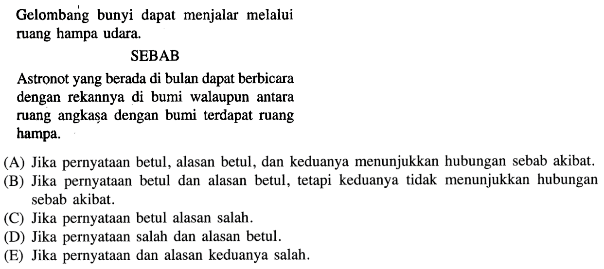 Gelombang bunyi dapat menjalar melalui ruang hampa udara.SEBABAstronot yang berada di bulan dapat berbicara dengan rekannya di bumi walaupun antara ruang angkașa dengan bumi terdapat ruang hampa.(A) Jika pernyataan betul, alasan betul, dan keduanya menunjukkan hubungan sebab akibat.(B) Jika pernyataan betul dan alasan betul, tetapi keduanya tidak menunjukkan hubungan sebab akibat.(C) Jika pernyataan betul alasan salah.(D) Jika pernyataan salah dan alasan betul.(E) Jika pernyataan dan alasan keduanya salah.