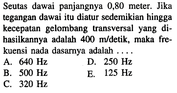 Seutas dawai panjangnya 0,80 meter. Jika tegangan dawai itu diatur sedemikian hingga kecepatan gelombang transversal yang dihasilkannya adalah 400 m/detik, maka frekuensi nada dasarnya adalah ....