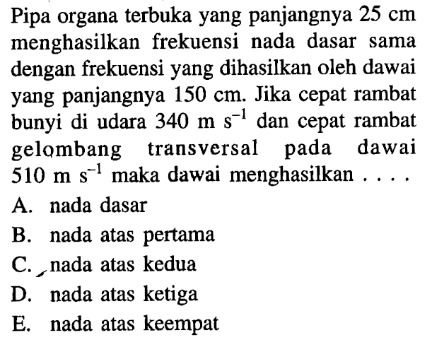 Pipa organa terbuka yang panjangnya 25 cm menghasilkan frekuensi nada dasar sama dengan frekuensi yang dihasilkan oleh dawai yang panjangnya 150 cm. Jika cepat rambat bunyi di udara 340 m s^(-1) dan cepat rambat gelombang transversal pada dawai 510 m s^(-1) maka dawai menghasilkan....