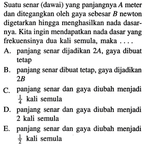 Suatu senar (dawai) yang panjangnya A meter dan ditegangkan oleh gaya sebesar B newton digetarkan hingga menghasilkan nada dasarnya. Kita ingin mendapatkan nada dasar yang frekuensinya dua kali semula, maka .... A. panjang senar dijadikan 2A, gaya dibuat tetap B. panjang senar dibuat tetap, gaya dijadikan 2B C. panjang senar dan gaya diubah menjadi 1/4 kali semula D. panjang senar dan gaya diubah menjadi 2 kali semula E. panjang senar dan gaya diubah menjadi 1/2 kali semula