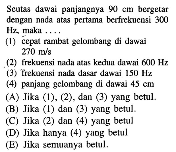 Seutas dawai panjangnya 90 cm bergetar dengan nada atas pertama berfrekuensi 300 Hz , maka ....(1) cepat rambat gelombang di dawai 270 m / s (2) frekuensi nada atas kedua dawai 600 Hz (3) frekuensi nada dasar dawai 150 Hz (4) panjang gelombang di dawai 45 cm (A) Jika (1), (2), dan (3) yang betul.(B) Jika (1) dan (3) yang betul.(C) Jika (2) dan (4) yang betul(D) Jika hanya (4) yang betul(E) Jika semuanya betul