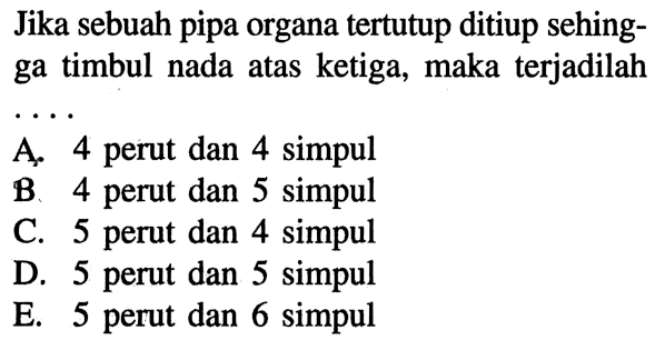 Jika sebuah pipa organa tertutup ditiup sehingga timbul nada atas ketiga, maka terjadilah.... A. 4 perut dan 4 simpul B. 4 perut dan 5 simpul C. 5 perut dan 4 simpul D. 5 perut dan 5 simpul E. 5 perut dan 6 simpul