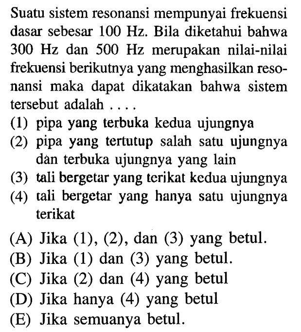 Suatu sistem resonansi mempunyai frekuensi dasar sebesar  100 Hz . Bila diketahui bahwa  300 Hz  dan  500 Hz  merupakan nilai-nilai frekuensi berikutnya yang menghasilkan resonansi maka dapat dikatakan bahwa sistem tersebut adalah ....(1) pipa yang terbuka kedua ujungnya (2) pipa yang tertutup salah satu ujungnya dan terbuka ujungnya yang lain (3) tali bergetar yang terikat kedua ujungnya (4) tali bergetar yang hanya satu ujungnya terikat 