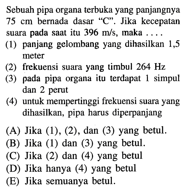 Sebuah pipa organa terbuka yang panjangnya  75 cm  bernada dasar 'C'. Jika kecepatan suara pada saat itu 396 m/s, maka ... (1) panjang gelombang yang dihasilkan 1,5 meter (2) frekuensi suara yang timbul 264 Hz (3) pada pipa organa itu terdapat 1 simpul dan 2 perut (4) untuk mempertinggi frekuensi suara yang dihasilkan, pipa harus diperpanjang (A) Jika (1), (2), dan (3) yang betul. (B) Jika (1) dan (3) yang betul. (C) Jika (2) dan (4) yang betul (D) Jika hanya (4) yang betul (E) Jika semuanya betul. 