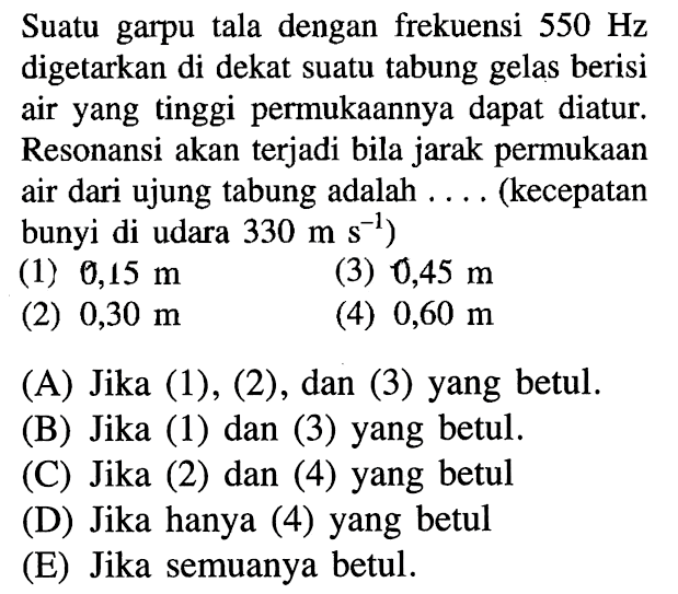 Suatu garpu tala dengan frekuensi 550 Hz digetarkan di dekat suatu tabung gelas berisi air yang tinggi permukaannya dapat diatur. Resonansi akan terjadi bila jarak permukaan air dari ujung tabung adalah .... (kecepatan bunyi di udara 330 m s^(-1)) (1) 0,15 m (2) 0,30 m (3) 0,45 m (4) 0,60 m 