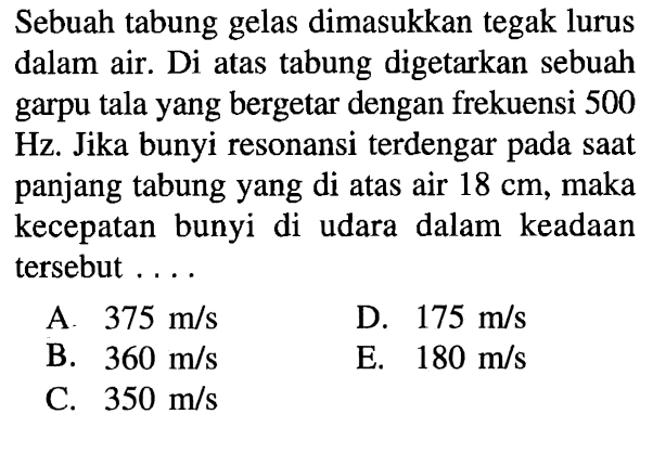 Sebuah tabung gelas dimasukkan tegak lurus dalam air. Di atas tabung digetarkan sebuah garpu tala yang bergetar dengan frekuensi 500 Hz. Jika bunyi resonansi terdengar pada saat panjang tabung yang di atas air 18 cm, maka kecepatan bunyi di udara dalam keadaan tersebut .... 