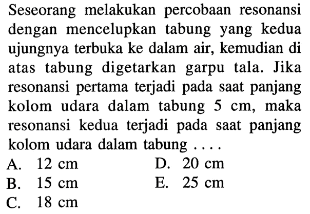 Seseorang melakukan percobaan resonansi dengan mencelupkan tabung yang kedua ujungnya terbuka ke dalam air, kemudian di atas tabung digetarkan garpu tala. Jika resonansi pertama terjadi pada saat panjang kolom udara dalam tabung 5 cm, maka resonansi kedua terjadi pada saat panjang kolom udara dalam tabung ....