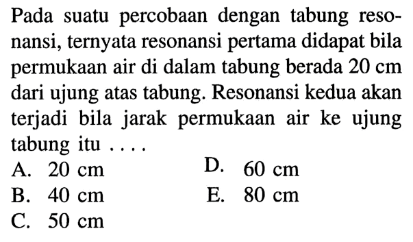 Pada suatu percobaan dengan tabung resonansi, ternyata resonansi pertama didapat bila permukaan air di dalam tabung berada 20 cm dari ujung atas tabung. Resonansi kedua akan terjadi bila jarak permukaan air ke ujung tabung itu ....