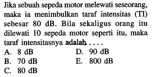 Jika sebuah sepeda motor melewati seseorang, maka ia menimbulkan taraf intensitas (TI) sebesar 80 dB. Bila sekaligus orang itu dilewati 10 sepeda motor seperti itu, maka taraf intensitasnya adalah ....