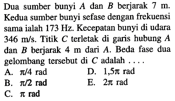 Dua sumber bunyi A dan B berjarak 7 m. Kedua sumber bunyi sefase dengan frekuensi sama ialah 173 Hz. Kecepatan bunyi di udara 346 m/s. Titik C terletak di garis hubung A dan B berjarak 4 m dari A. Beda fase dua gelombang tersebut di C adalah ....