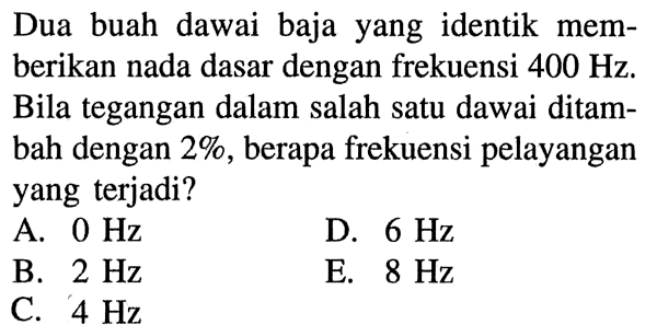 Dua buah dawai baja yang identik memberikan nada dasar dengan frekuensi 400 Hz. Bila tegangan dalam salah satu dawai ditambah dengan 2%, berapa frekuensi pelayangan yang terjadi?