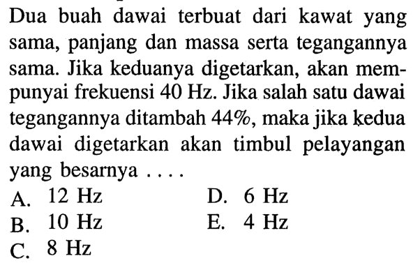 Dua buah dawai terbuat dari kawat yang sama, panjang dan massa serta tegangannya sama. Jika keduanya digetarkan, akan mempunyai frekuensi  40 Hz. Jika salah satu dawai tegangannya ditambah 44%, maka jika kedua dawai digetarkan akan timbul pelayangan yang besarnya ....
