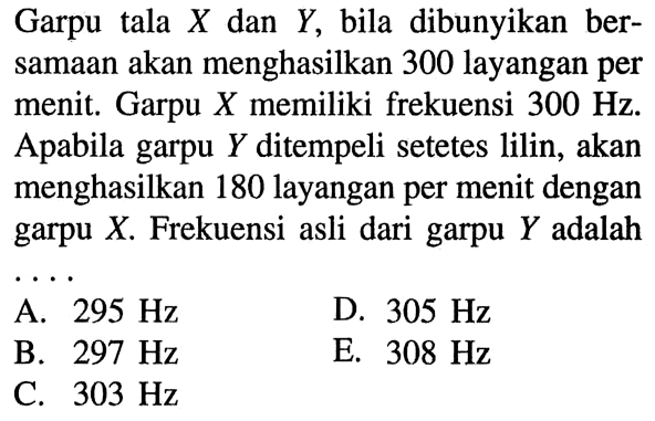 Garpu tala X dan Y, bila dibunyikan bersamaan akan menghasilkan 300 layangan per menit. Garpu X memiliki frekuensi 300 Hz. Apabila garpu Y ditempeli setetes lilin, akan menghasilkan 180 layangan per menit dengan garpu X. Frekuensi asli dari garpu Y adalah ...