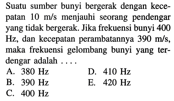 Suatu sumber bunyi bergerak dengan kecepatan 10 m/s menjauhi seorang pendengar yang tidak bergerak. Jika frekuensi bunyi 400 Hz, dan kecepatan perambatannya  390 m/s, maka frekuensi gelombang bunyi yang terdengar adalah ...