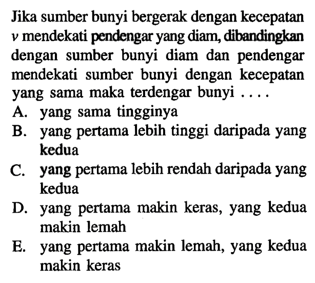 Jika sumber bunyi bergerak dengan kecepatan v mendekati pendengar yang diam, dibandingkan dengan sumber bunyi diam dan pendengar mendekati sumber bunyi dengan kecepatan yang sama maka terdengar bunyi .... A. yang sama tingginya B. yang pertama lebih tinggi daripada yang kedua C. yang pertama lebih rendah daripada yang kedua D. yang pertama makin keras, yang kedua makin lemah E. yang pertama makin lemah, yang kedua makin keras