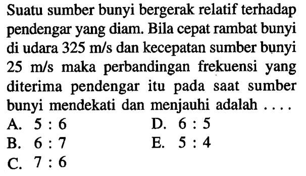 Suatu sumber bunyi bergerak relatif terhadap pendengar yang diam. Bila cepat rambat bunyi di udara 325 m / s dan kecepatan sumber bụnyi 25 m / s maka perbandingan frekuensi yang diterima pendengar itu pada saat sumber bunyi mendekati dan menjauhi adalah ....