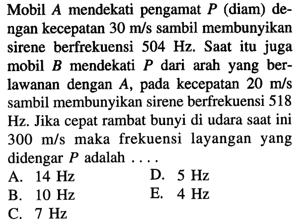 Mobil  A  mendekati pengamat  P  (diam) dengan kecepatan  30 m/s  sambil membunyikan sirene berfrekuensi  504 Hz . Saat itu juga mobil  B  mendekati  P  dari arah yang berlawanan dengan  A , pada kecepatan  20 m/s  sambil membunyikan sirene berfrekuensi 518 Hz. Jika cepat rambat bunyi di udara saat ini  300 m/s  maka frekuensi layangan yang didengar  P  adalah  ... . 