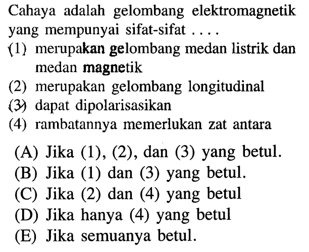 Cahaya adalah gelombang elektromagnetik yang mempunyai sifat-sifat ....(1) merupakan gelombang medan listrik dan medan magnetik(2) merupakan gelombang longitudinal(3) dapat dipolarisasikan(4) rambatannya memerlukan zat antara(A) Jika (1), (2), dan (3) yang betul.(B) Jika (1) dan (3) yang betul.(C) Jika (2) dan (4) yang betul(D) Jika hanya (4) yang betul(E) Jika semuanya betul.