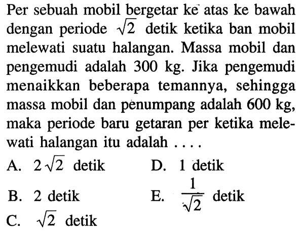 Per sebuah mobil bergetar ke atas ke bawah dengan periode  akar(2  detik ketika ban mobil melewati suatu halangan. Massa mobil dan pengemudi adalah  300 kg . Jika pengemudi menaikkan beberapa temannya, sehingga massa mobil dan penumpang adalah  600 kg , maka periode baru getaran per ketika melewati halangan itu adalah ....