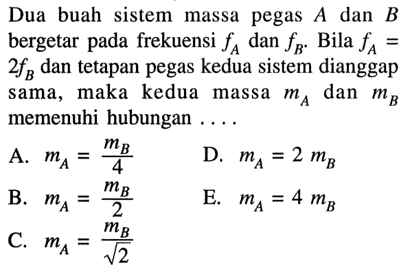 Dua buah sistem massa pegas A dan B bergetar pada frekuensi fA dan fB. Bila fA=2fB dan tetapan pegas kedua sistem dianggap sama, maka kedua massa mA dan mB memenuhi hubungan .... A. mA=(mB)/4 B. mA=(mB)/2 C. mA=(mB)/akar(2) D. mA=2 mB E. mA=4mB 