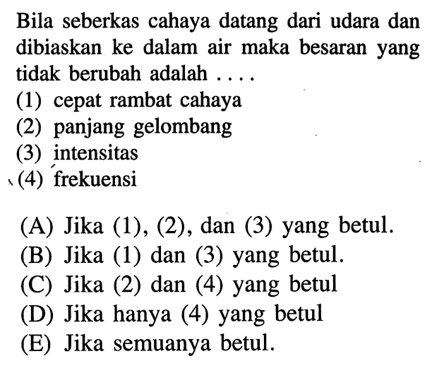 Bila seberkas cahaya datang dari udara dan dibiaskan ke dalam air maka besaran yang tidak berubah adalah ....
(1) cepat rambat cahaya
(2) panjang gelombang
(3) intensitas
(4) frekuensi
(A) Jika (1), (2), dan (3) yang betul.
(B) Jika (1) dan (3) yang betul.
(C) Jika (2) dan (4) yang betul
(D) Jika hanya (4) yang betul
(E) Jika semuanya betul.