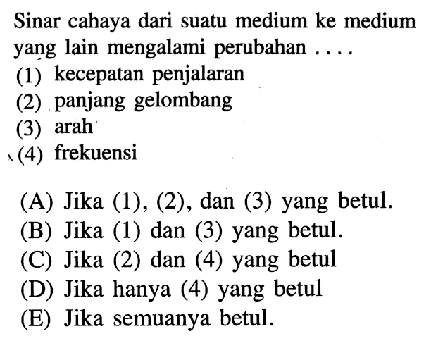 Sinar cahaya dari suatu medium ke medium yang lain mengalami perubahan ....(1) kecepatan penjalaran(2) panjang gelombang(3) arah(4) frekuensi