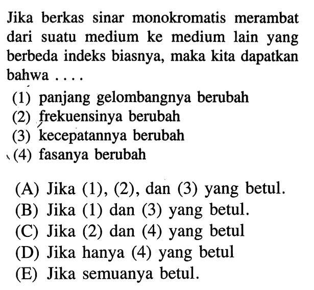 Jika berkas sinar monokromatis merambat dari suatu medium ke medium lain yang berbeda indeks biasnya, maka kita dapatkan bahwa ....(1) panjang gelombangnya berubah (2) frekuensinya berubah (3) kecepatannya berubah (4) fasanya berubah (A) Jika (1), (2), dan (3) yang betul. (B) Jika (1) dan (3) yang betul. (C) Jika (2) dan (4) yang betul (D) Jika hanya (4) yang betul (E) Jika semuanya betul. 