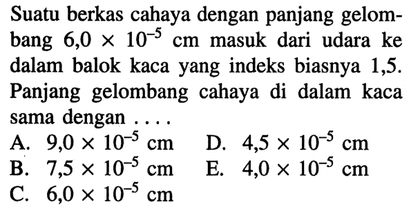 Suatu berkas cahaya dengan panjang gelombang  6,0 x 10^-5 cm  masuk dari udara ke dalam balok kaca yang indeks biasnya 1,5 . Panjang gelombang cahaya di dalam kaca sama dengan ....