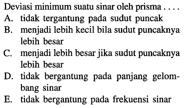 Deviasi minimum suatu sinar oleh prisma ....A. tidak tergantung pada sudut puncakB. menjadi lebih kecil bila sudut puncaknya lebih besarC. menjadi lebih besar jika sudut puncaknya lebih besarD. tidak bergantung pada panjang gelombang sinarE. tidak bergantung pada frekuensi sinar